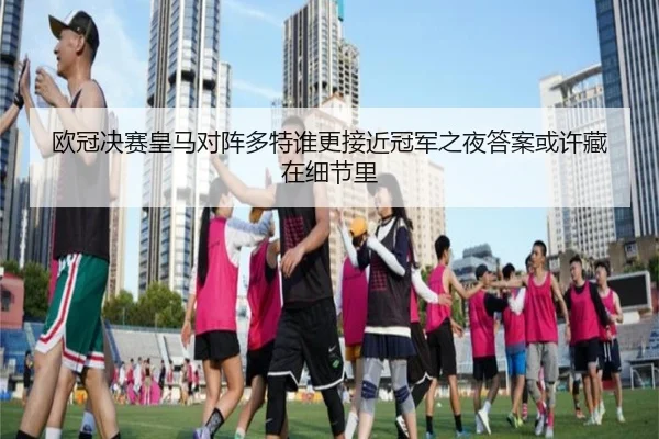 欧冠决赛皇马对阵多特谁更接近冠军之夜答案或许藏在细节里